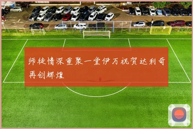 师徒情深重聚一堂伊万祝贺达利奇再创辉煌