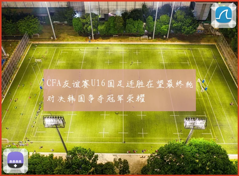 CFA友谊赛U16国足连胜在望最终轮对决韩国争夺冠军荣耀