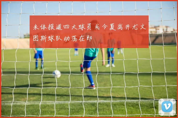 米体报道四大球员或今夏离开尤文图斯球队动荡在即