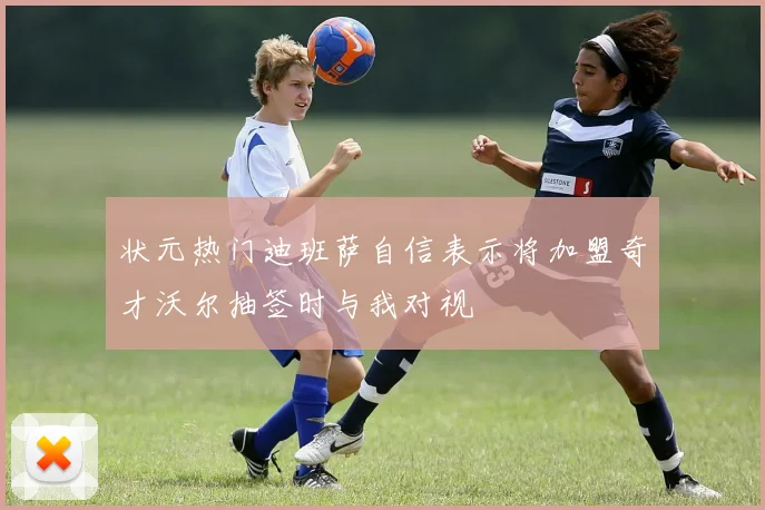 状元热门迪班萨自信表示将加盟奇才沃尔抽签时与我对视