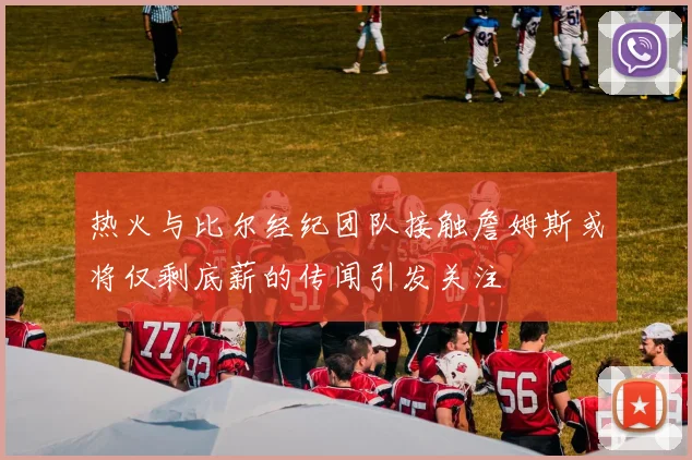 热火与比尔经纪团队接触詹姆斯或将仅剩底薪的传闻引发关注