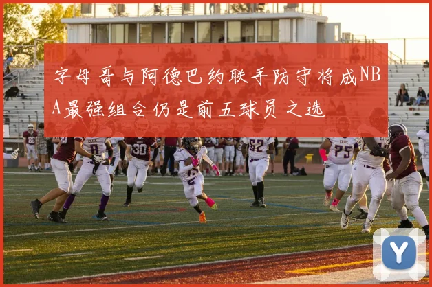 字母哥与阿德巴约联手防守将成NBA最强组合仍是前五球员之选