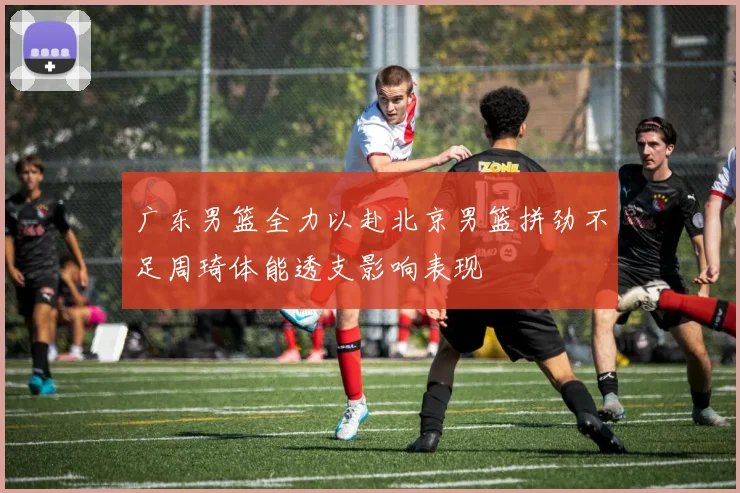 广东男篮全力以赴北京男篮拼劲不足周琦体能透支影响表现
