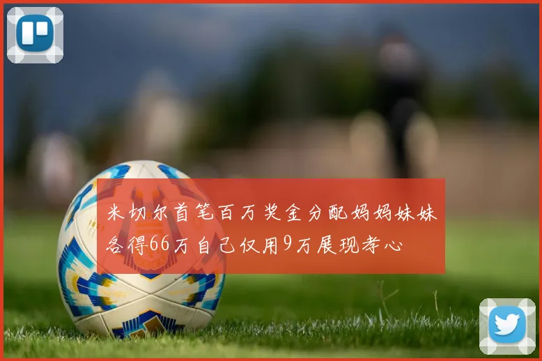 米切尔首笔百万奖金分配妈妈妹妹各得66万自己仅用9万展现孝心
