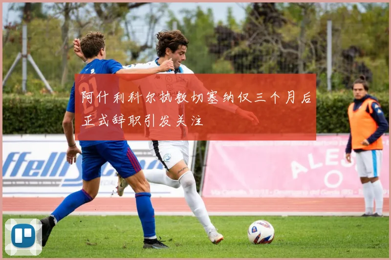 阿什利科尔执教切塞纳仅三个月后正式辞职引发关注