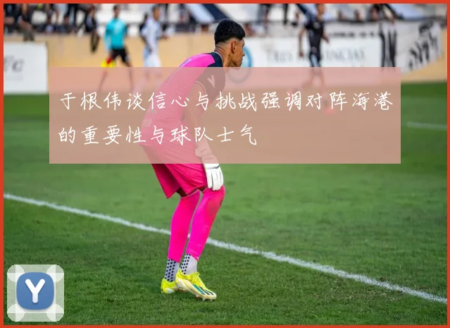 于根伟谈信心与挑战强调对阵海港的重要性与球队士气