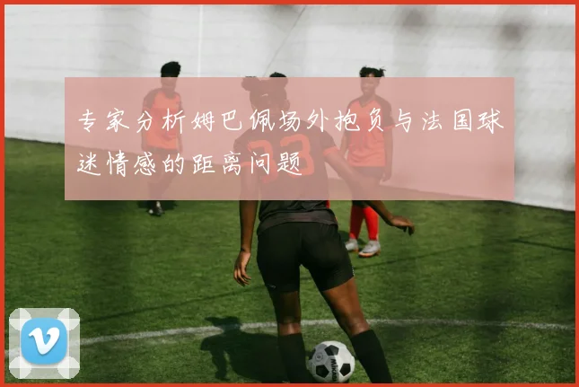 专家分析姆巴佩场外抱负与法国球迷情感的距离问题