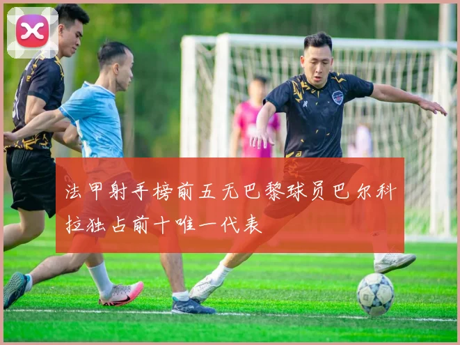 法甲射手榜前五无巴黎球员巴尔科拉独占前十唯一代表