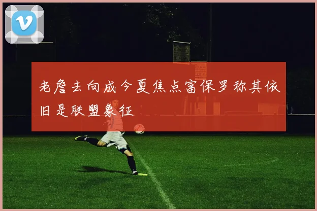 老詹去向成今夏焦点富保罗称其依旧是联盟象征