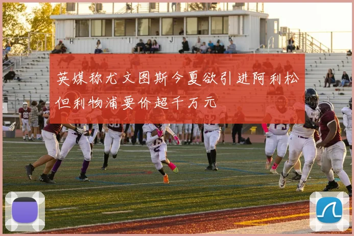 英媒称尤文图斯今夏欲引进阿利松但利物浦要价超千万元