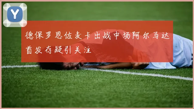德保罗恩佐麦卡出战中场阿尔马达首发存疑引关注