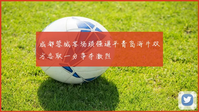 成都蓉城客场顽强逼平青岛海牛双方各取一分争夺激烈