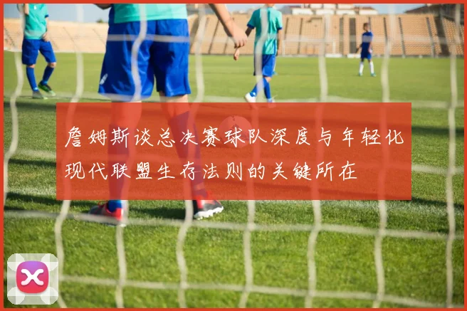 詹姆斯谈总决赛球队深度与年轻化现代联盟生存法则的关键所在