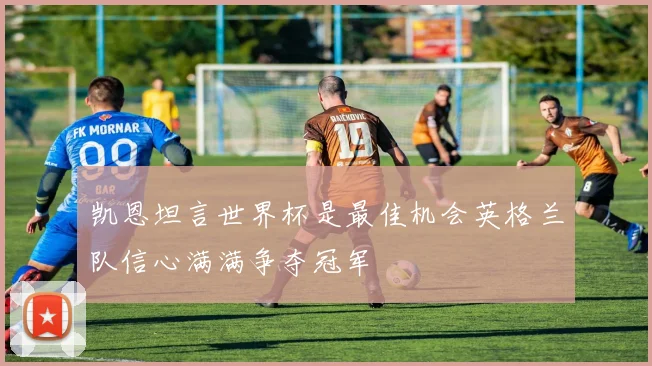 凯恩坦言世界杯是最佳机会英格兰队信心满满争夺冠军
