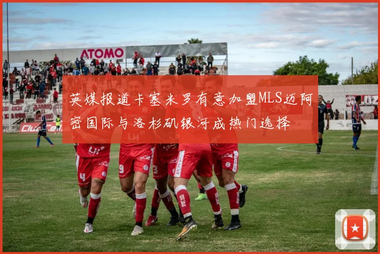 英媒报道卡塞米罗有意加盟MLS迈阿密国际与洛杉矶银河成热门选择