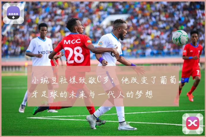 小豌豆社媒致敬C罗：他改变了葡萄牙足球的未来与一代人的梦想