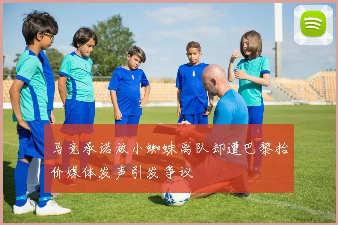 马竞承诺放小蜘蛛离队却遭巴黎抬价媒体发声引发争议